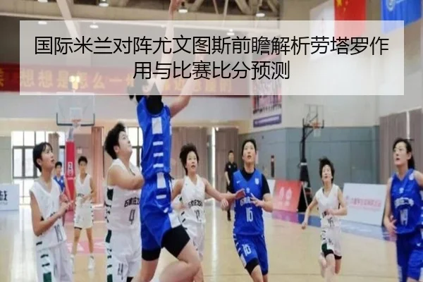国际米兰对阵尤文图斯前瞻解析劳塔罗作用与比赛比分预测