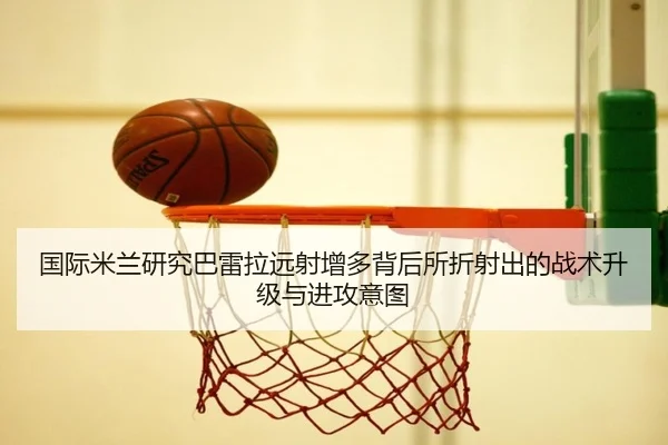 国际米兰研究巴雷拉远射增多背后所折射出的战术升级与进攻意图