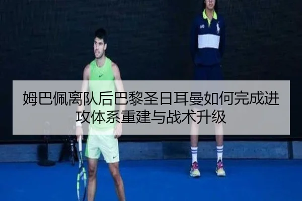 姆巴佩离队后巴黎圣日耳曼如何完成进攻体系重建与战术升级