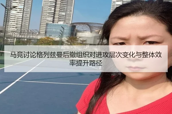 马竞讨论格列兹曼后撤组织对进攻层次变化与整体效率提升路径