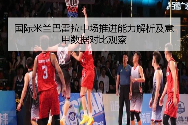 国际米兰巴雷拉中场推进能力解析及意甲数据对比观察