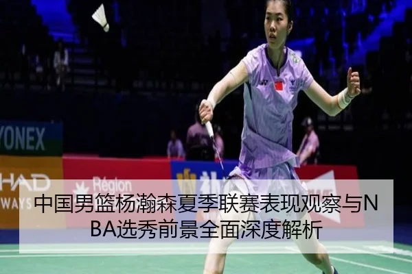 中国男篮杨瀚森夏季联赛表现观察与NBA选秀前景全面深度解析