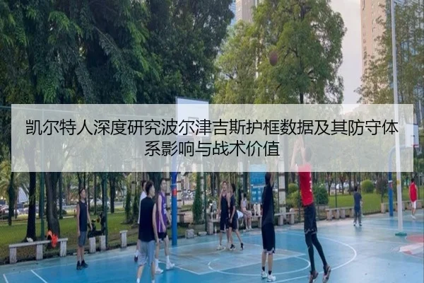 凯尔特人深度研究波尔津吉斯护框数据及其防守体系影响与战术价值