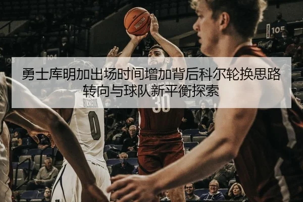 勇士库明加出场时间增加背后科尔轮换思路转向与球队新平衡探索