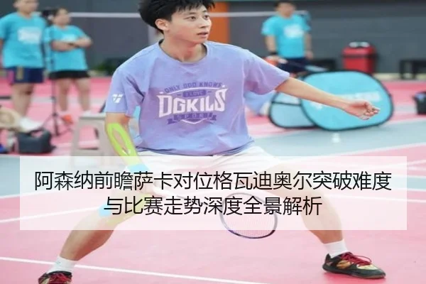 阿森纳前瞻萨卡对位格瓦迪奥尔突破难度与比赛走势深度全景解析