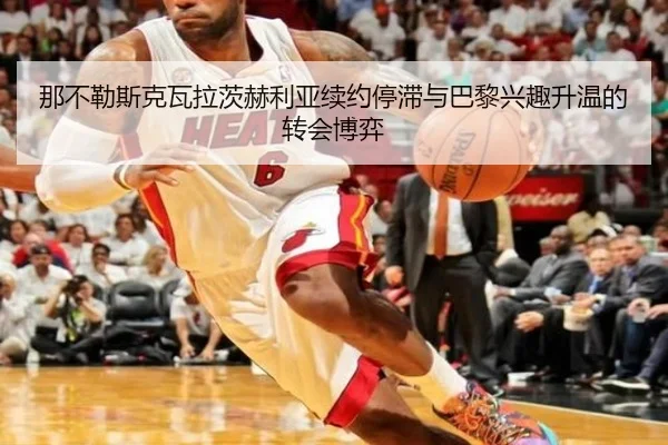 那不勒斯克瓦拉茨赫利亚续约停滞与巴黎兴趣升温的转会博弈