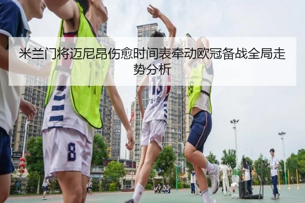 米兰门将迈尼昂伤愈时间表牵动欧冠备战全局走势分析