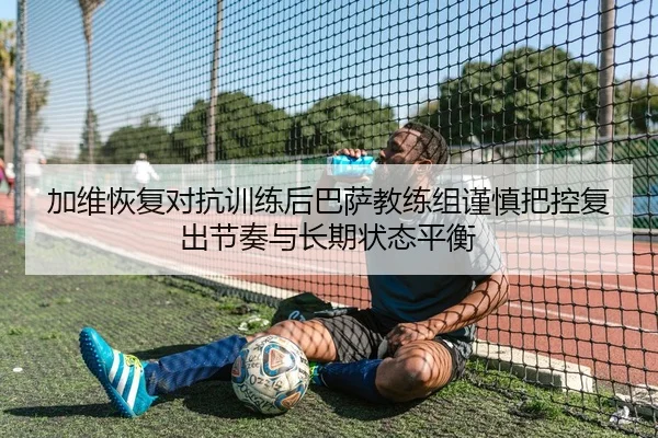 加维恢复对抗训练后巴萨教练组谨慎把控复出节奏与长期状态平衡