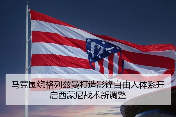 马竞围绕格列兹曼打造影锋自由人体系开启西蒙尼战术新调整