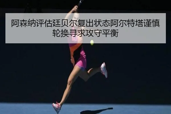 阿森纳评估廷贝尔复出状态阿尔特塔谨慎轮换寻求攻守平衡