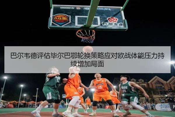 巴尔韦德评估毕尔巴鄂轮换策略应对欧战体能压力持续增加局面