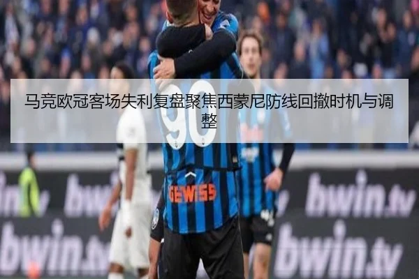 马竞欧冠客场失利复盘聚焦西蒙尼防线回撤时机与调整